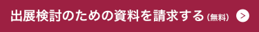 出展検討のための資料を請求する >