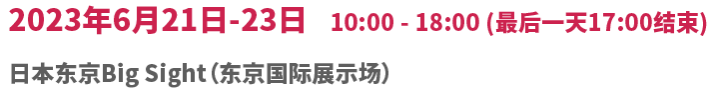 2023年6月21日(星期三) -23日(星期五) 10:00 - 18:00 (最后一天开展至17:00) 日本东京Big Sight（东京国际展示场）