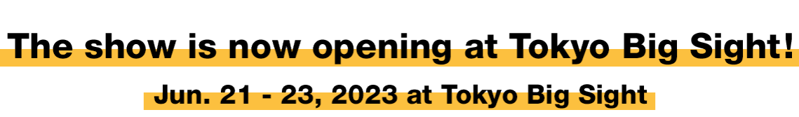 The show is now opening at Tokyo Big Sight! Jun. 21 - 23, 2023 at Tokyo Big Sight