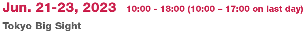 Jun. 21 -23, 2023  10:00 - 18:00 (10:00 – 17:00 on last day)