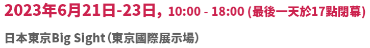 2023年6月21日（星期三）-23日（星期五）10:00 - 18:00 (最後一天17:00閉展)日本東京Big Sight（東京國際展示場）