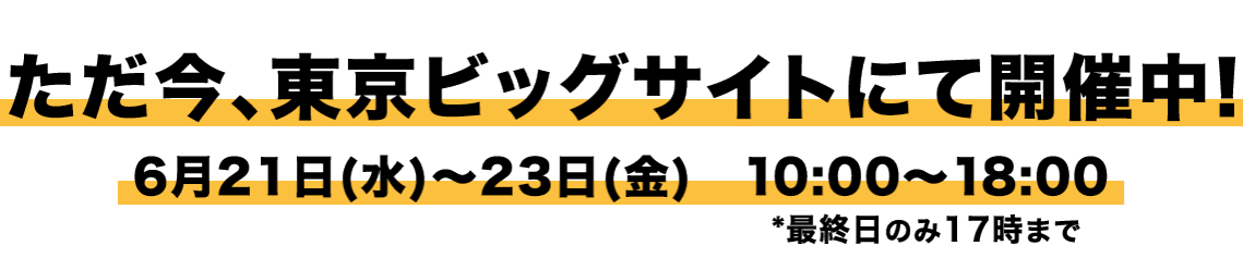 ただ今、東京ビッグサイトにて開催中！ 6月21日(水)～23日(金)　10:00～18:00*最終日のみ17時まで
