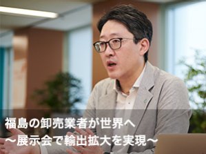 福島の卸売業者が世界へ　～展示会で輸出拡大を実現～