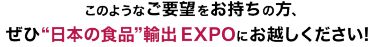 このようなご要望をお持ちの方、ぜひ“日本の食品”輸出 EXPOにお越しください!