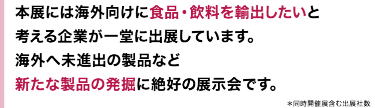 本展には海外向けに食品・飲料を輸出したいと考える企業が一堂に出展しています。海外へ未進出の製品など新たな製品の発掘に絶好の展示会です。