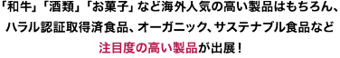 「和牛」「酒類」「お菓子」など海外人気の高い製品はもちろん、ハラル認証取得済食品、オーガニック、サステナブル食品など注目度の高い製品が出展！