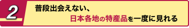 2 普段出会えない、日本各地の特産品を一度に見れる