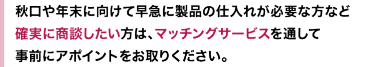 秋口や年末に向けて早急に製品の仕入れが必要な方など確実に商談したい方は、マッチングサービスを通して事前にアポイントをお取りください。