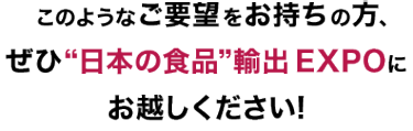 このようなご要望をお持ちの方、ぜひ“日本の食品”輸出 EXPOにお越しください!