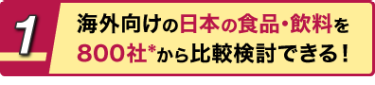 1 海外向けの日本の食品･飲料を800社*から比較検討できる！