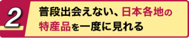 2 普段出会えない、日本各地の特産品を一度に見れる
