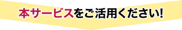 本サービスをご活用ください！