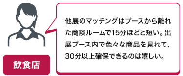 飲食店｜他展のマッチングはブースから離れた商談ルームで15分ほどと短い。出展ブース内で色々な商品を見れて、30分以上確保できるのは嬉しい。