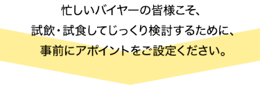 忙しいバイヤーの皆様こそ、試飲・試食してじっくりと検討するため、事前にアポイントをご設定ください。