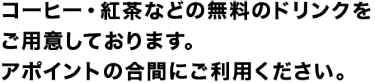 コーヒー・紅茶などの無料のドリンクをご用意しております。 アポイントの合間にご利用ください。