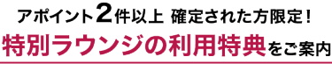 アポイント２件以上 確定された方限定！ 特別ラウンジの利用特典 をご案内