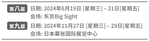 [SUMMER]日期:2024年6月19日 [星期三] – 21日[星期五]  会场: 东京Big Sight | [WINTER]日期: 2024年11月27日 [星期三] – 29日[星期五] 会场: 日本幕张国际展览中心