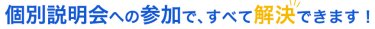 個別説明会への参加で、すべて解決できます！