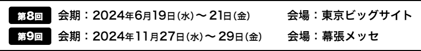 [第8回]会期：2024年6月19日（水）～21日（金）　　　 会場：東京ビッグサイト | [第9回]会期：2023年6月28日（水）～30日（金）　会場：東京ビッグサイト
