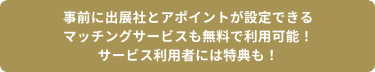 事前に出展社とアポイントが設定できる マッチングサービスも無料で利用可能！ サービス利用者には特典も！