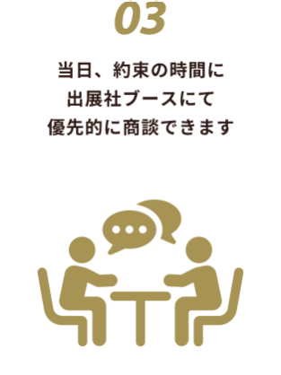 03 当日、約束の時間に 出展社ブースにて 優先的に商談できます