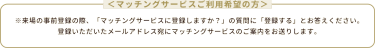 ＜マッチングサービスご利用希望の方＞※来場の事前登録の際、「マッチングサービスに登録しますか？」の質問に「登録する」とお答えください。 登録いただいたメールアドレス宛にマッチングサービスのご案内をお送りします。