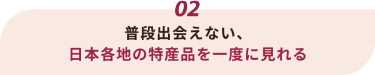 02 普段出会えない、日本各地の特産品を一度に見れる