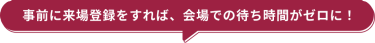 事前に来場登録をすれば、会場での待ち時間がゼロに！