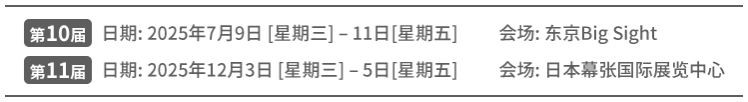 第10届 日期: 2025年7月9日 [星期三] – 11日[星期五] 会场: 东京Big Sight第 | 11届 日期: 2025年12月3日 [星期三] – 5日[星期五] 会场: 日本幕张国际展览中心