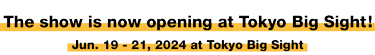 The show is now opening at Tokyo Big Sight! Jun. 19 - 21, 2024 at Tokyo Big Sight