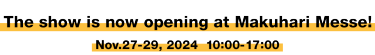 The show is now opening at Makuhari Messe! Nov.27 - 29, 2024  10:00-17:00