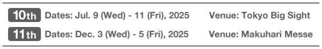 10th Dates: Jul. 9 (Wed) - 11 (Fri), 2025  Venue: Tokyo Big Sight | 11th Dates: Dec. 3 (Wed) - 5 (Fri), 2025  Venue: Makuhari Messe