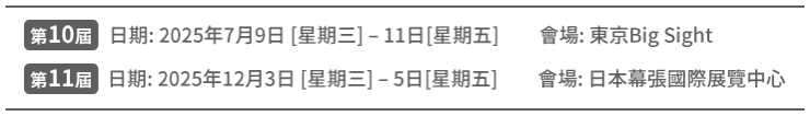  第10届 日期: 2025年7月9日 [星期三] – 11日[星期五] 会场: 东京Big Sight第 |11届 日期: 2025年12月3日 [星期三] – 5日[星期五]　会场: 日本幕张国际展览中心