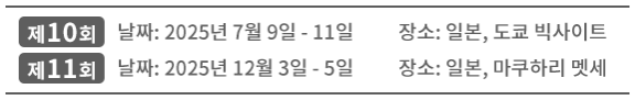 제10회 날짜: 2025년 7월 9일 - 11일 장소: 일본, 도쿄 빅사이트 | 제11회 날짜: 2025년 12월 3일 - 5일 장소: 일본, 마쿠하리 멧세